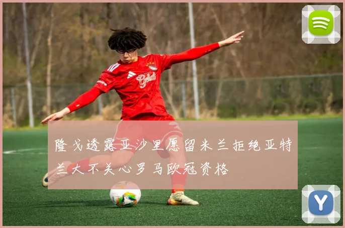 隆戈透露亚沙里愿留米兰拒绝亚特兰大不关心罗马欧冠资格