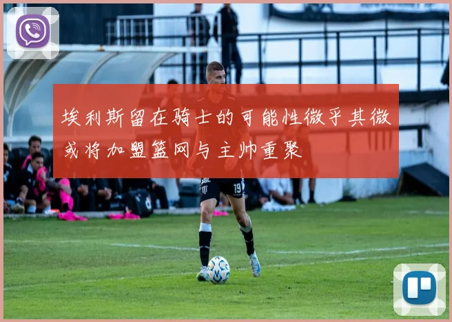 埃利斯留在骑士的可能性微乎其微或将加盟篮网与主帅重聚