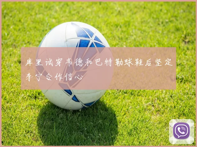 库里试穿韦德和巴特勒球鞋后坚定李宁合作信心