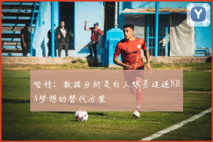 哈特：数据分析是白人球员追逐NBA梦想的替代方案