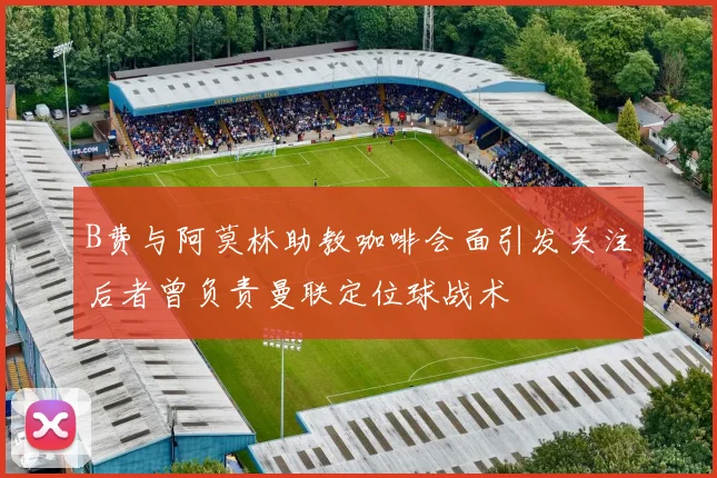 B费与阿莫林助教咖啡会面引发关注后者曾负责曼联定位球战术
