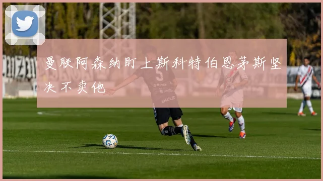 曼联阿森纳盯上斯科特伯恩茅斯坚决不卖他