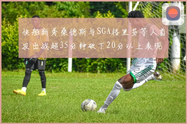 快船新秀桑德斯与SGA格里芬等人首发出战超35分钟砍下20分以上表现亮眼