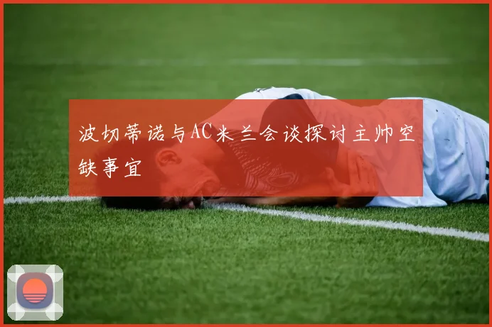 波切蒂诺与AC米兰会谈探讨主帅空缺事宜