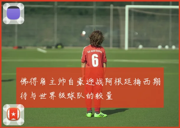 佛得角主帅自豪迎战阿根廷梅西期待与世界级球队的较量