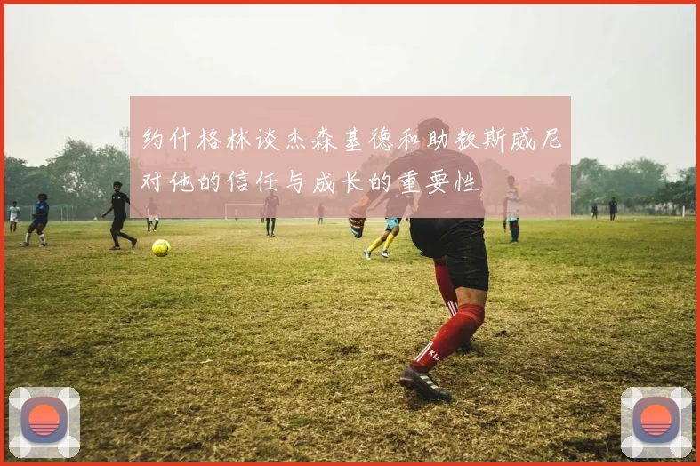 约什格林谈杰森基德和助教斯威尼对他的信任与成长的重要性
