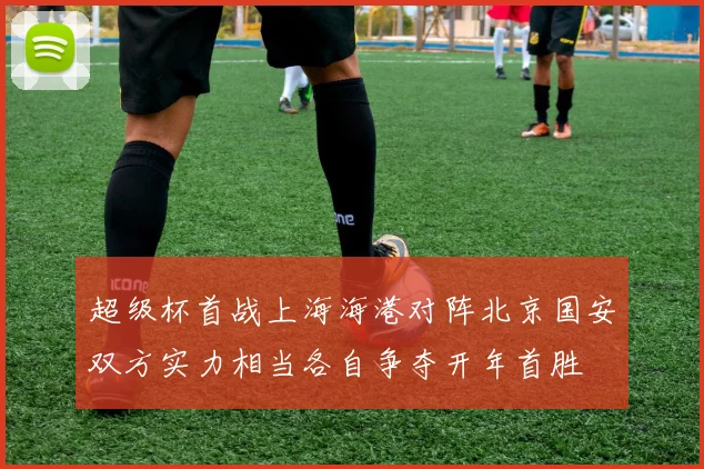 超级杯首战上海海港对阵北京国安双方实力相当各自争夺开年首胜
