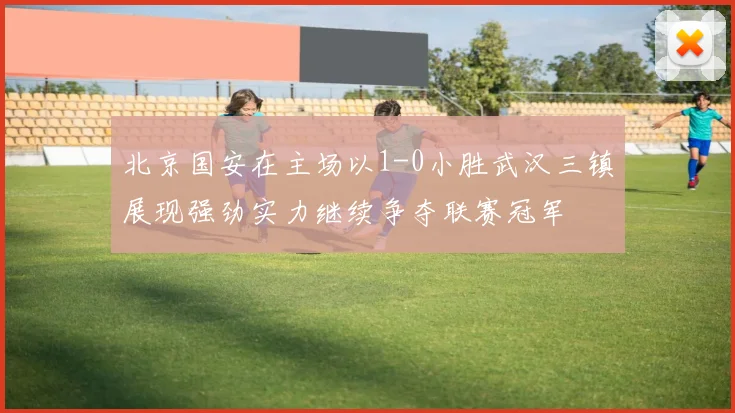 北京国安在主场以1-0小胜武汉三镇展现强劲实力继续争夺联赛冠军