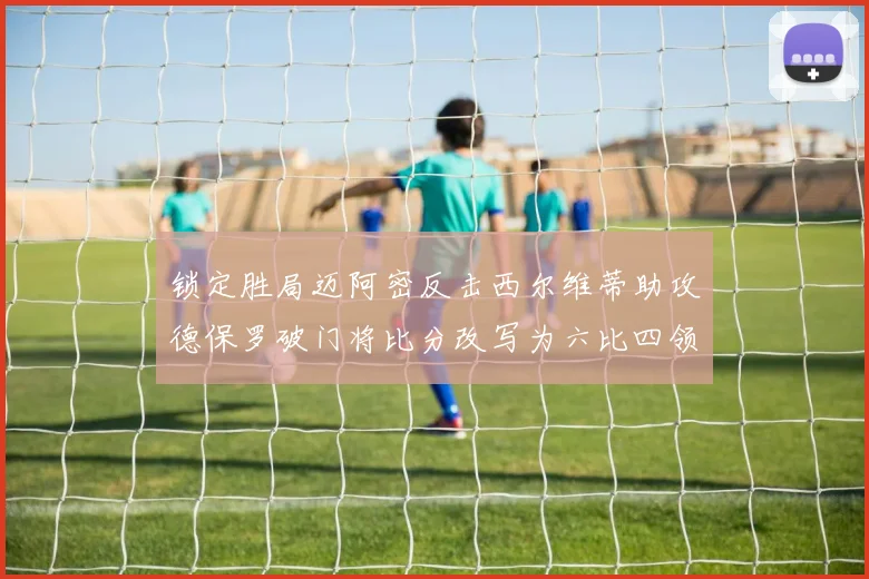 锁定胜局迈阿密反击西尔维蒂助攻德保罗破门将比分改写为六比四领先费城