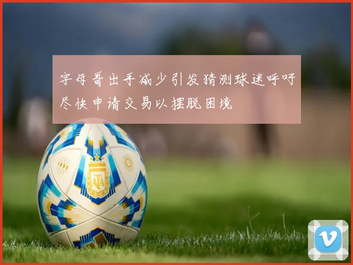 字母哥出手减少引发猜测球迷呼吁尽快申请交易以摆脱困境