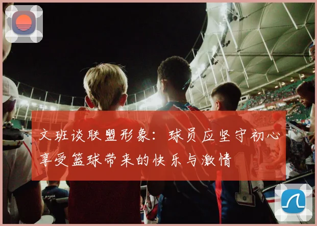 文班谈联盟形象：球员应坚守初心享受篮球带来的快乐与激情