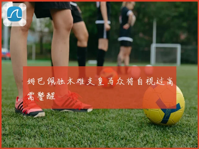姆巴佩独木难支皇马众将自视过高需警醒