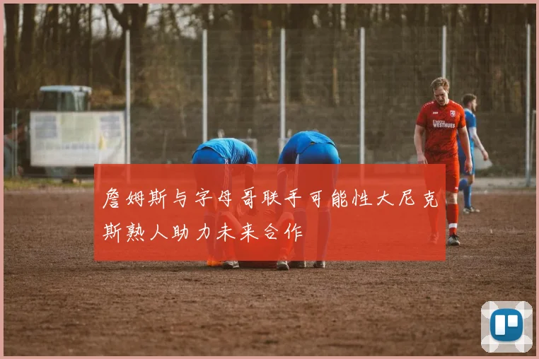 詹姆斯与字母哥联手可能性大尼克斯熟人助力未来合作