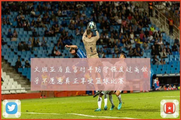 文班亚马直言对手防守强度过高似乎不愿意真正享受篮球比赛