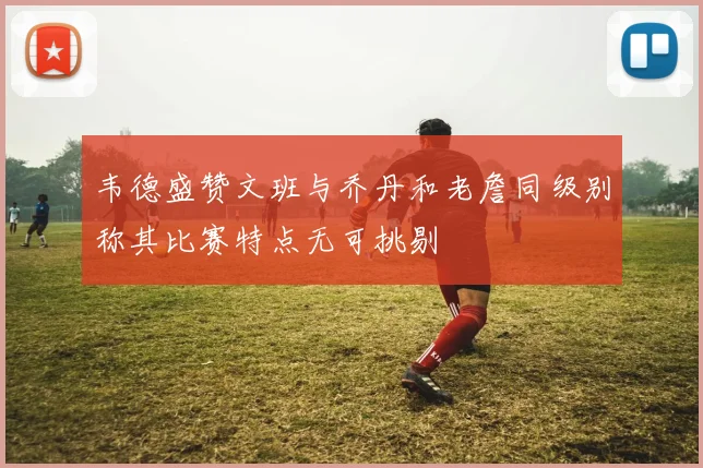 韦德盛赞文班与乔丹和老詹同级别称其比赛特点无可挑剔