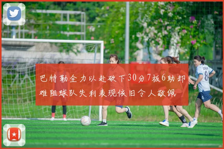 巴特勒全力以赴砍下30分7板6助却难阻球队失利表现依旧令人敬佩