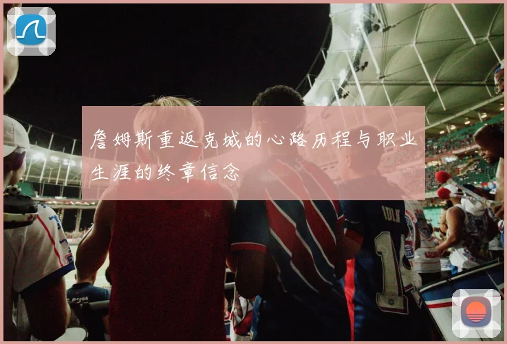 詹姆斯重返克城的心路历程与职业生涯的终章信念