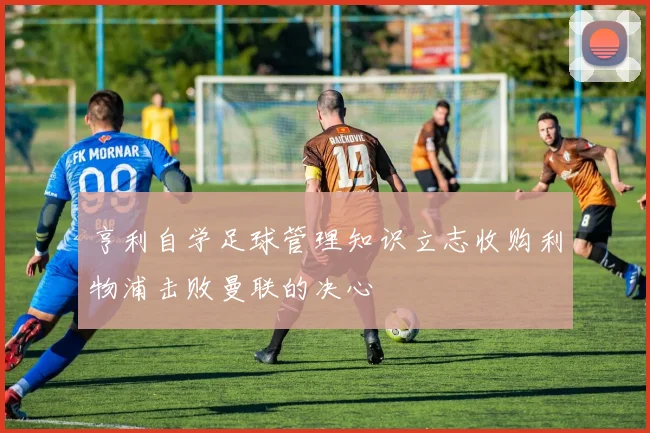 亨利自学足球管理知识立志收购利物浦击败曼联的决心