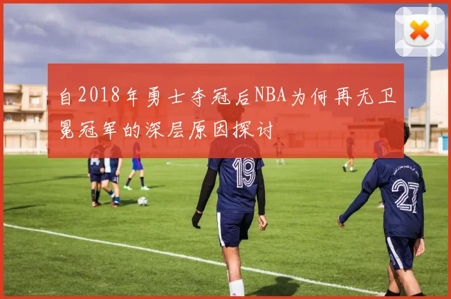 自2018年勇士夺冠后NBA为何再无卫冕冠军的深层原因探讨